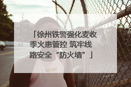 徐州铁警强化麦收季火患管控 筑牢线路安全“防火墙”
