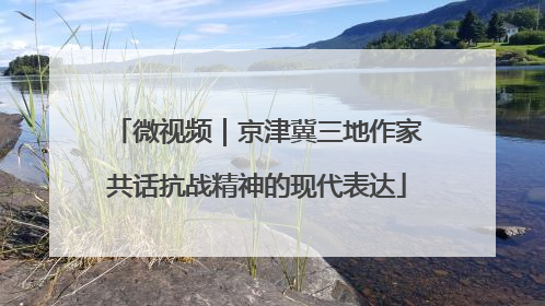 微视频｜京津冀三地作家共话抗战精神的现代表达