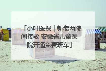 小叶医探｜新老两院间接驳 安徽省儿童医院开通免费班车