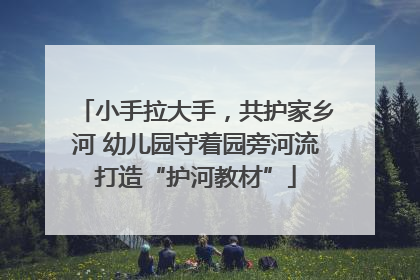 小手拉大手，共护家乡河 幼儿园守着园旁河流打造“护河教材”