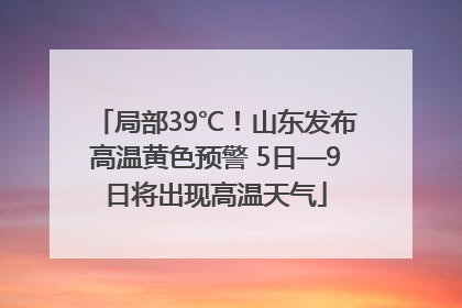 局部39℃！山东发布高温黄色预警 5日—9日将出现高温天气