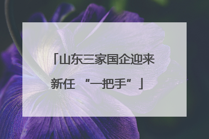 山东三家国企迎来新任 “一把手”