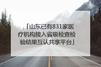 山东已有831家医疗机构接入省级检查检验结果互认共享平台