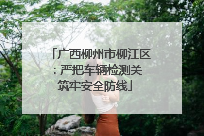 广西柳州市柳江区：严把车辆检测关 筑牢安全防线