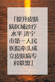 提升皮肤病区域诊疗水平 济宁市第一人民医院牵头成立皮肤病专科联盟