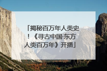 揭秘百万年人类史！《寻古中国·东方人类百万年》开播