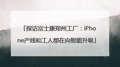 探访富士康郑州工厂：iPhone产线和工人都在向智能升级