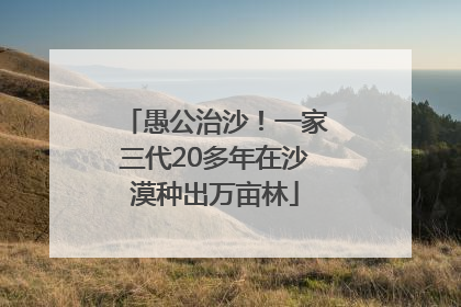 愚公治沙！一家三代20多年在沙漠种出万亩林