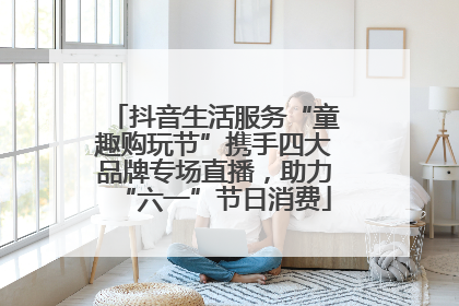 抖音生活服务“童趣购玩节”携手四大品牌专场直播，助力“六一”节日消费