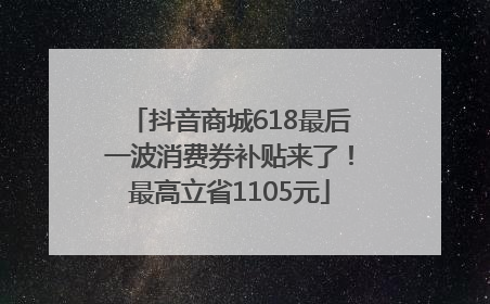 抖音商城618最后一波消费券补贴来了！最高立省1105元