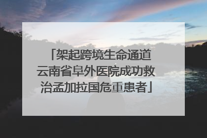 架起跨境生命通道 云南省阜外医院成功救治孟加拉国危重患者