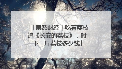 果然财经｜吃着荔枝追《长安的荔枝》，时下一斤荔枝多少钱