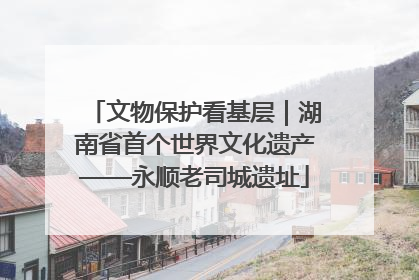 文物保护看基层｜湖南省首个世界文化遗产——永顺老司城遗址
