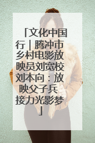 文化中国行｜腾冲市乡村电影放映员刘宽校刘本向：放映父子兵 接力光影梦