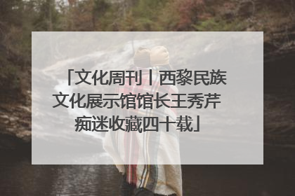 文化周刊丨西黎民族文化展示馆馆长王秀芹痴迷收藏四十载