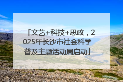 文艺+科技+思政，2025年长沙市社会科学普及主题活动周启动
