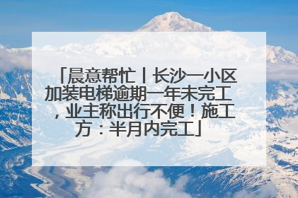 晨意帮忙丨长沙一小区加装电梯逾期一年未完工，业主称出行不便！施工方：半月内完工