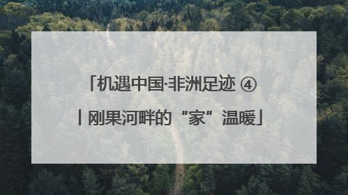 机遇中国·非洲足迹 ④丨刚果河畔的“家”温暖