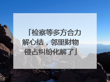 检察等多方合力解心结，邻里财物侵占纠纷化解了