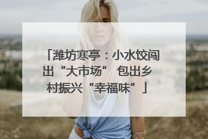潍坊寒亭：小水饺闯出“大市场” 包出乡村振兴“幸福味”