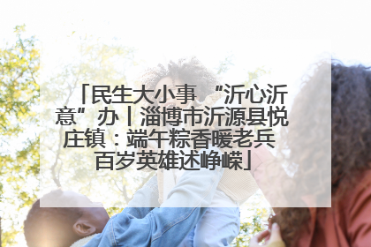 民生大小事 “沂心沂意”办丨淄博市沂源县悦庄镇：端午粽香暖老兵 百岁英雄述峥嵘