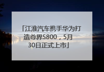 江淮汽车携手华为打造尊界S800，5月30日正式上市