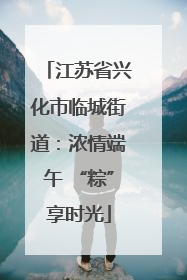 江苏省兴化市临城街道：浓情端午 “粽”享时光