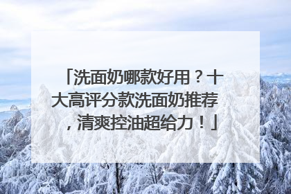 洗面奶哪款好用？十大高评分款洗面奶推荐，清爽控油超给力！