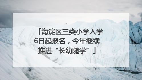 海淀区三类小学入学6日起报名，今年继续推进“长幼随学”
