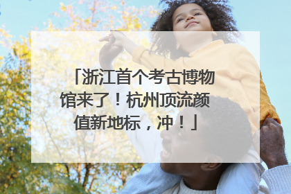浙江首个考古博物馆来了！杭州顶流颜值新地标，冲！