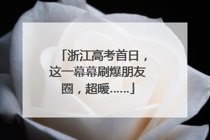 浙江高考首日，这一幕幕刷爆朋友圈，超暖……