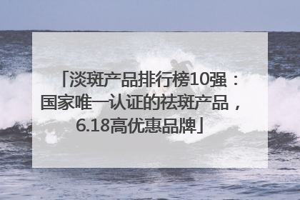 淡斑产品排行榜10强：国家唯一认证的祛斑产品，6.18高优惠品牌