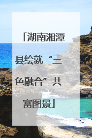 湖南湘潭县绘就“三色融合”共富图景