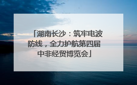 湖南长沙：筑牢电波防线，全力护航第四届中非经贸博览会