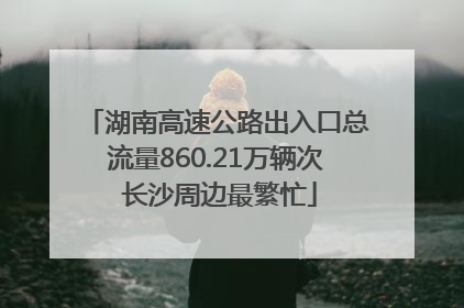 湖南高速公路出入口总流量860.21万辆次 长沙周边最繁忙