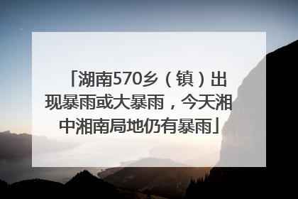 湖南570乡（镇）出现暴雨或大暴雨，今天湘中湘南局地仍有暴雨