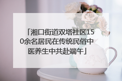 湘口街道双塔社区150余名居民在传统民俗中医养生中共赴端午