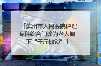 滨州市人民医院护理专科综合门诊为老人卸下“千斤枷锁”