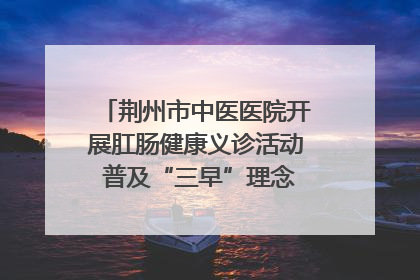 荆州市中医医院开展肛肠健康义诊活动 普及“三早”理念 传递健康生活