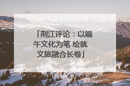 荆江评论：以端午文化为笔 绘就文旅融合长卷