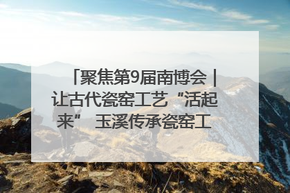 聚焦第9届南博会｜让古代瓷窑工艺“活起来” 玉溪传承瓷窑工艺将出展南博会