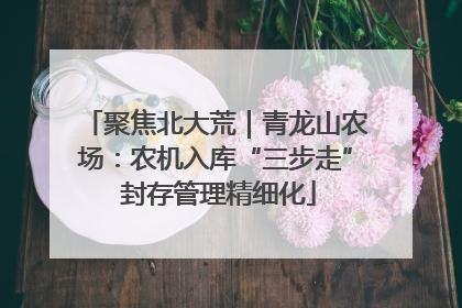 聚焦北大荒｜青龙山农场：农机入库“三步走” 封存管理精细化
