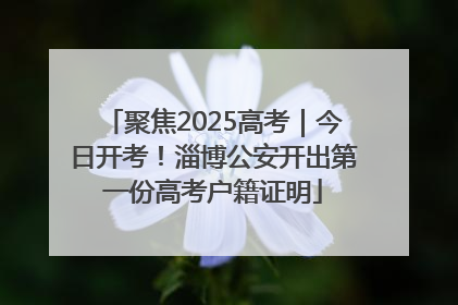 聚焦2025高考｜今日开考！淄博公安开出第一份高考户籍证明