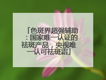 色斑界超强辅助：国家唯一认证的祛斑产品，央视唯一认可祛斑霜