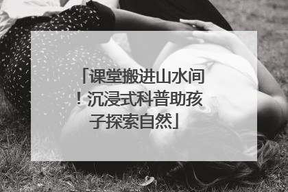 课堂搬进山水间！沉浸式科普助孩子探索自然