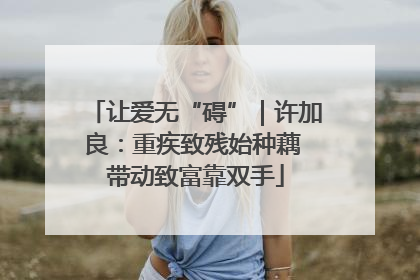 让爱无“碍”｜许加良：重疾致残始种藕 带动致富靠双手