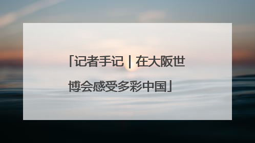 记者手记｜在大阪世博会感受多彩中国