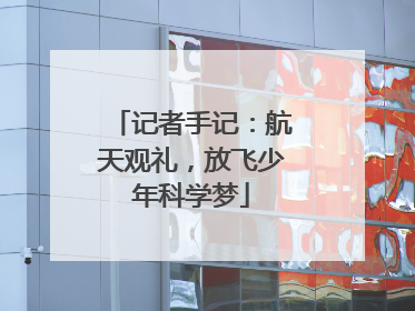 记者手记：航天观礼，放飞少年科学梦