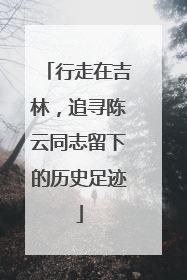 行走在吉林，追寻陈云同志留下的历史足迹
