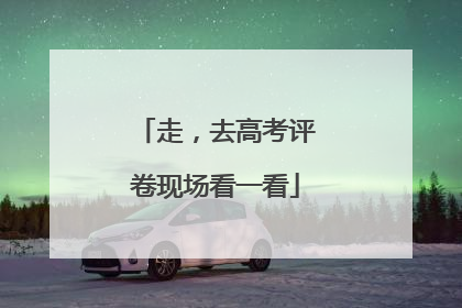走，去高考评卷现场看一看